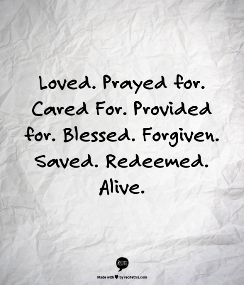 Loved. Prayed for. Cared For. Provided for. Blessed. Forgiven. Saved. Redeemed. Alive. :)