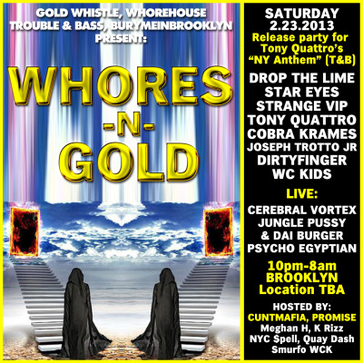 Sat: #WHORESnGOLD! (Get Facebooked)
Big Bass warehouse w/ @TroubleandBass @CUNTMAFIA @GOLDWHISTLENYC @WCKidsNYC @DIRTYFINGER @dropthelime @JUNGLEPUSSY @DaiBurger @cobrakrames @TonyQuattroIV  @Stareyezzz @StrangeVIP666 @withlovepromise @youngbrknfamous …whoa rollin’ deep.
Hyped that Gold Whistle is finally throwing another warehouse party. This time we’ve teamed up with Whorehouse, Trouble & Bass and Burymeinbrooklyn ‘til 8AM! So much music from all the homies. Special release party for Tony Quattro’s “NY Anthem”, the b-side with B. Ames is a killer, check it:

“WHORES N GOLD”
Drop the Lime
Star Eyes
Strange VIP
Tony Quattro
Cobra Krames
Dirtyfinger
WC Kids
Joseph Trotto Jr

Performing live!!
Jungle Pussy & Dai Burger
Psycho Egyptian
Release party for Tony Quattro “New York Anthem”
(Out Feb 19th on T&B)
Hosted By :: Cuntmafia, Promise, Meaghan H, K Rizz, Quay Dash, NYC $pell, Smurfo
Photos By :: @shootpeople
Door By :: OJ (@slutlust) & Gia
DRESS CODE :: Guyanese Gold, Trini Gold, Italian Gold… GOLD…
Happy B-Day Promise & Matt Sebastian (WCKids)
BK Warehouse Location TBA (Get Facebooked)