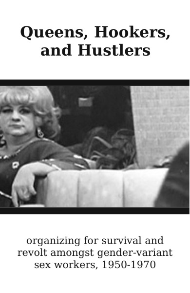 Queens, Hookers, and Hustlers:  Organizing for Survival and Revolt Amongst Gender-Variant Sex Workers, 1950-1970
a selection from Mack Friedman’s Strapped for Cash: A History of American Hustler Culture
From the Introduction:
“The history of the resistance of gender-variant misfits and rebels is incomplete without understanding the central role of hooker networks that united hustlers, queens, hair fairies, and radicals during the 1950s and ’60s, a pivotal era that led to the first gay riots that had the police fleeing the streets in San Francisco and New York. Yet most published accounts of “transgender” history neglect a thorough examination of street queen and hustler culture. We know vaguely about the admirable radical exploits of Sylvia Rivera, Marsha P. Johnson, and the Street Transvestite Action Revolutionaries, yet few authors have situated their projects (opening houses for trans kids on the street, hustling for rent and for raising funds for the radical wing of Gay Liberation) within a history in which these practices were regular occurrences among the informal networks of queens and hustlers turning tricks and defending each other from violence in many urban areas across the United States.”
Download the on-screen version
Download the printable version

