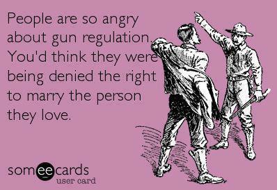 People are so angry about gun  regulation.  You'd think they were being denied the right to marry the person they love.