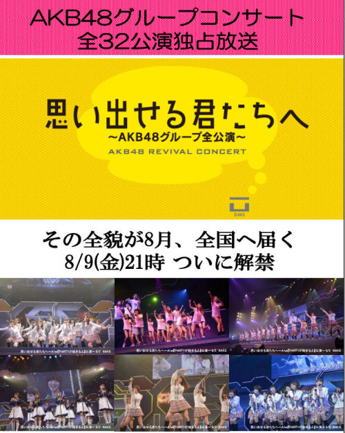 AKB48 Revival Concert 2013 &#8220;To you who can remember" to be broadcasted by Sky Perfect TV

Broadcast Dates:
08/09 - 21:00~23:00 - A1st
08/09 - 23:00~1:30   - S2nd
08/10 - 18:30~21:00 - S2nd
08/10 - 21:00~23:30 - S3rd
08/11 - 16:00~18:30 - S3rd
08/11 - 18:30~21:00 - K3rd
