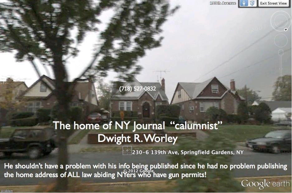 So here is the address and phone of NY Journal &#8220;calumnist&#8221; Dwight R. Worley who published all of the HOME ADDRESSES of Law Abiding Conceal Carry Gun Owners of the entire state of NY: 

Dwight R Worley
23006&#160;139 Ave
Springfield Gardens, NY 11413

But you might want to call him first to let him know you’ll be dropping in: (718) 527-0832
Here you go dick head, how do you like it.