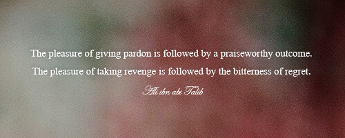 Pardon and RevengeThe pleasure of giving pardon is followed by a praiseworthy outcome. The pleasure of taking revenge is followed by the bitterness of regret. Ali ibn abi Talib
