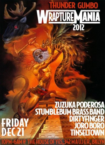 Fri: #WRAPTUREMANIA!
ENDtheWORLD w/ @stumblebum @jorodeboro @ZuzukaPoderosa @DIRTYFINGER @common_username at @thehouseofyes!
“Thunder Gumbo XVII: WRAPTUREMANIA 2012!!!!!!!!!!

LLLLLLLLLET’s GET READY TO HUMBLE!!!!!!!!!!

Come get your unconsciousness elevated at our smack-down this FRIDAY, FRIDAY, FRIDAY!

As the World Ends…two Titans will battle for divine supremacy:

QUETZALCOATL - The Feathered Serpent, the spastic Aztec, the ruler from Cholula!

Weighing in at 425 pounds, this Mayan Deity goes straight for the Teoticles- watch out, he’s a man with no time to lose!

*******************VERSUS*************

SANTA CLAUS - The Father Christmas, the reindeer charioteer, the soul of the North Pole!

Weighing in at 385 pounds, this monstrous marroon marauder is promising a room full of red noses and a stuffed chimney whether you’ve been naughty or nice!

WHO WILL WIN?! AND WILL WE BE ALIVE TO WITNESS IT?!?!


Also featuring exhibitionist rounds by Doc Advencha, QuetzalGuncle and Barbara Streisand.

Come between 10 and 11pm for complimentary limo rides, with free champagne (and compliments)!

Featuring:
Zuzuka Poderosa
https://soundcloud.com/zuzuka-poderosa
Zuzuka Poderosa has been bringing her own post-modern brand of baile funk – which she calls ‘Carioca Bass’ – to the world’s stages for a number of years now. Born and raised in Brazil, the half-Indonesian human baile funk boombox scorches ears from a home base in Brooklyn.

Stumblebum Brass Band
http://stumblebumbrassband.com/
The Stumblebums reject nostalgia in favor of riotous spontaneity. Too punk for guitar and amps, The Stumblebums are known for ambushing innocent subway passengers and crashing bars with their post-apocalyptic Lower East Side punk brass sound.

DirtyFinger
https://soundcloud.com/dirtyfinger
Low end theorist, eclectic basscentric ass motivator general, Black Label, Gold Whistle, Dance!!Attack!!

Joro Boro
https://soundcloud.com/joro-boro
Digital native booty bass for the post-pop generation 

Tinseltown
https://soundcloud.com/tinseltown
Brooklyn-based chaos magic DJ

Also featuring:

- Performances by stars of the House of Yes X-Mas Spectacular including Anya Saphozhnikova and Kae Burke
-Live WWF style wrestling performances
-Dinosaurs
-Midnight champagne toast as the world is ending, real pain throughout the night
-Cult-themed chillout punch room upstairs (don’t drink the punch!)
-Sexy sacrificial alters
-Champagne limo rides between 10 and 11

Costume suggestions:

A ruined Mayan, an Aztec basketball team, anything featuring clocks, feathers, serpents, Santa suits, Christmas sweaters, strap-on antlers, and anything sacrilegious. 

Your costume choice may very well influence the battle for our destiny…choose wisely.”
10pm-6am 342 Maujer Street - House of Yes (a 3 story aerial studio!) Brooklyn. $5 in costume or b4 midnight, $10 otherwise (Get Facebooked)