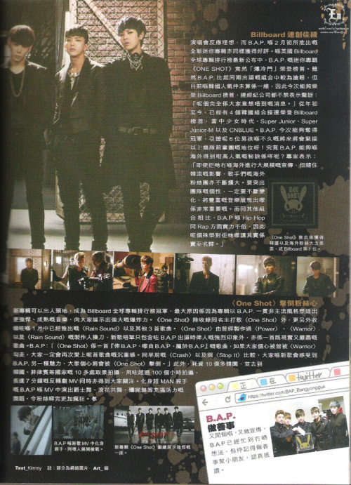 [TRANS] B.A.P on YES!! March 2013 Issue 1146 - 4/4 

Billboard results

After getting ideal response about their first solo concert, B.A.P who released their second mini album, “One Shot” in February is also receiving praises. In the Billboard Worldwide album charts, B.A.P’s second mini album “One Shot” has made its way up the charts. Even though B.A.P is more recognisable in terms of other rookies who debuted in the same year, TS entertainment has also revealed that they are both shocked and honoured at the album being able to chart on the Billboards.  For this year, there has already been four kpop groups being able to appear on the Billboards. They are Girls Generation, Super Junior M, Super Junior and also CN Blue. For B.A.P who are able to be on the Billboards, has once again proven that the six talented boys have endless potential and are even catching up to their seniors in the industry! 

What is the secret to B.A.P being able to capture the hearts of international fans? Experts say (T/N: lolwtf)&#160;: kpop groups have been expanding out into different parts of the world and to be able to attract foreign fans, the ever changing music style is a must. To stand out against other groups who are also in the Hallyu wave, B.A.P have a deadly combination of Hip-Hop and Rap that contributes to the factor of their popularity and also the unique genre and types of music styles they are willing to try. This will definitely bring them to the top.

!&#160;; “One Shot” has managed to chart at #1 on the Billboard chart thanks to the love B.A.P has received from their overseas fans.

“One Shot” straight to babys’ heart

With their new album which was on Billboard, B.A.P can now be even more recognised. The album has a collection of fierce and powerful songs with a mature sound, proving to everyone the exoplosive power of B.A.P. The “One Shot” album, other than the title track, “One Shot”, also contains “Rain Sound” which was released in January and 3 other tracks. The producer who produced “Warrior” and “Power” is back this time to collaborate with B.A.P to bring “One Shot”. The new song encompasses B.A.P’s fierce image from debut and also a mature, realistic and serious tinge to the track. If you liked “Warrior”, this song will definitely once again attract you with its magnificence. Compared to “Hajima” and “Crash” which went on a different direction, this is a different kind of charm that will send everyone into a frenzy. 

Also, the mv was shot in more than 10 destinations in not only Korea but also Phillipines with a 10 million KRW budget and more than 100 hours worth of filming. The 7 minute long MV has successfully grabbed everyone’s attention. B.A.P, who tranformed into manly killers, with different types of dance steps including the zombie dance and hip thrust dance steps have throughly driven fans insane.

!&#160;; B.A.P transformed into deadly killers with an agenda to wipe out the opponents.

!&#160;; The new album “One Shot” continued to show their fierceness and maturity in a powerful concept.

[White column]

B.A.P and charity

The boys of B.A.P have been promoting while preparing for their concert but that doesn’t mean the boys have neglected their free time. In their free time, they even do charity work and meeting kids who need help and that is truly extraordinary. (KBS Love Request)

©
Credits&#160;: ENEN奀奀 on weibo
Chinese to English translation: gtopri
Please credit when taking out!
Do not bring onto twitter. If you do, please link to this post.
