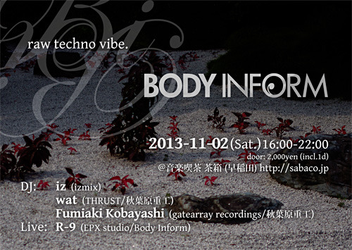 2013-11-02(Sat.) 16:00-22:00
door: 2,000yen (incl. 1drink)
＠音楽喫茶 茶箱 (早稲田) http://sabaco.jp

DJ:
iz (izmix)
wat (THRUST, 秋葉原重工)
Fumiaki Kobayashi (gatearray recordings, 秋葉原重工)

Live:
R-9 (EPX studio, Body Inform)

16:00-17:00  intro
17:00-18:30  Fumiaki Kobayashi
18:30-19:00  R-9 Live
19:00-20:30  wat
20:30-22:00  iz

http://bi.epxstudio.com/