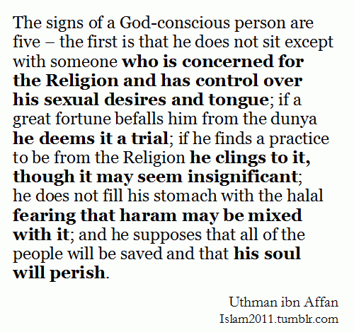 The Signs of Al-MuttaqeenThe signs of a God-conscious person are five-the first is that he does not sit except with someone who is concerned for the Religion and has control over his sexual desires nd tongue; if a great fortune befalls him from the dunya he deems it a trial; if he finds a practice to be from the Religion he clings to it, though it may seem insignificant; he does not fill his stomach with the halal fearing that haram may be mixed with it; and he supposes that all of the people will be saved and that his soul will perish.