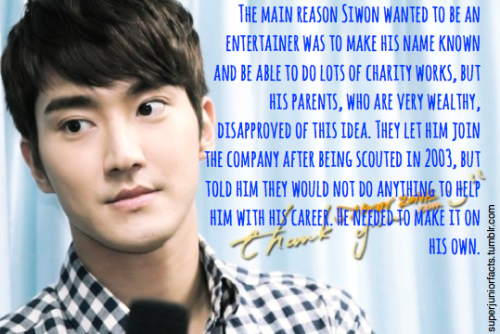 &#8220;The main reason Siwon wanted to be an entertainer was to make his name known and be able to do lots of charity works, but his parents, who are very wealthy, disapproved of this idea. They let him join the company after being scouted in 2003, but told him they would not do anything to help him with his career. He needed to make it on his own.&#8221;