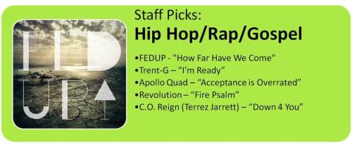 Welcome back to another week of our 2010 Staff Picks! This week, as promised, we have our favorite Hip Hop/Rap/Gospel artists.. Click on the song title to listen!FEDUP &#8220;How Far Have We Come&#8221;Sounds like: Grits, LecraeView their music/bio here!Visit FEDUP&#8217;s Store PageTrent-G &#8220;I&#8217;m Ready&#8221;Sounds like: Trip Lee, LecraeView his music/bio here!Visit Trent-G&#8217;s Store PageApollo Quad &#8220;Acceptance Is Overrated&#8221;Sounds like: TobyMacView their music/bio here!Visit Apollo Quad&#8217;s Store PageRevolution &#8220;Fire Psalm&#8221;Sounds like: Trip Lee, TedashiiView his music/bio here!Visit Revolution&#8217;s Store PageC.O. Reign (Terrez Jarrett) &#8220;Down 4 You&#8221;Sounds like: Young Jeezy, TobyMacView his music/bio here!Visit C.O. Reign&#8217;s Store PageNext Week: 2010 Staff Picks - Urban/Gospel/R&amp;B