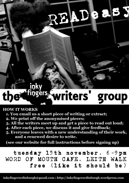 THE READEASY WRITERS’ GROUPTuesday 15th November, 6-9pmWord of Mouth Café, 3A Albert St, Edinburgh

WHAT IT IS

Hello aspiring writers! — whether you are a budding poet, novelist,
scriptwriter, or haven’t yetmade up your mind, the Inky Fingers
Writers’ Group is for YOU. We meet to read and talk about each other’s
work in a fun, safe, and constructive environment. It is a unique (and
free) opportunity to get feedback, to experience new writing, and to
hear your work read aloud: and best of all, it is anonymous, so you
can feel completely at ease.

HOW WE WORK

Every month a group of writers meets in a cosy café to discuss their work. Each member submits a piece of writing for the group, these are anonymised and printed out, everyone is given one piece to read, and then we take turns reading the piece aloud and giving feedback.

To attend for a session, just drop us an email at inkyfingersedinburgh@gmail.com, with a piece of your writing attached. Any genre, and extracts are certainly allowed, but the limit is about 500 words, so that we’ve time to read them all. Also, please use either .pdf, .odt or .doc (not .docx!) file formats.

Come along on the night, and we will read each piece aloud and chat about it. (Let us know if you’re not going to be able to attend, so that we can make your space available to someone else.) Bring a notepad and your wonderful mind!

Places are limited, so please send your email a few days in advance to make sure you get a space. (Please note also, that only those who have submitted a piece themselves can come – if you want to just come and listen to amazing new writing, then please come to our Open Mic.)

The discussion is really informal, so don’t feel you have to be an authority on literary criticism, or, well, on anything.

WHAT FOLK HAVE SAID

“I have always wanted to attend a group like this to share and get feedback on my work. However, I was always too nervous to share my work with so many other writers at one time. The Inky Fingers method is very good because it allows you to share your work anonymously, while still receiving feedback. I found it to be an excellent experience with lots of good discussion amongst a very nice bunch of people.”