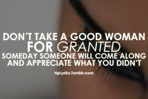 Don’t take a good woman for granted, someday someone will come along and appreciate what you didn’t.