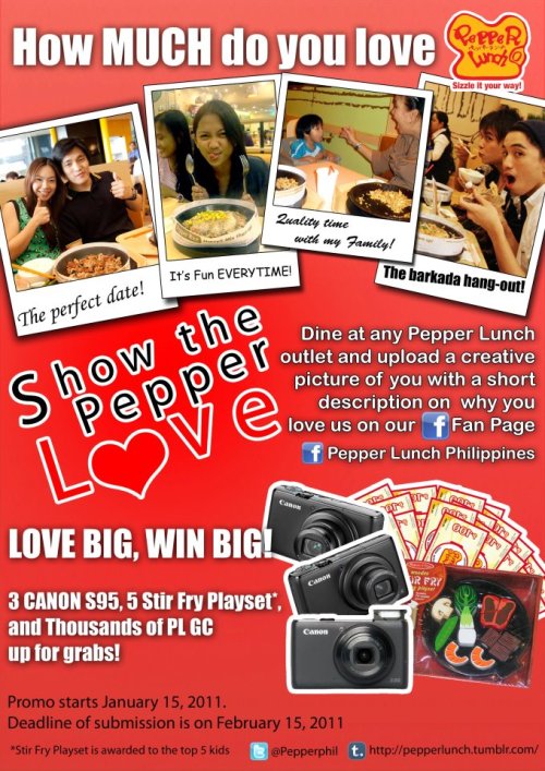 SHOW THE PEPPER LOVE CONTEST!  1) Eat in pepper lunch and shoot a photo 2) upload on our Facebook page: http://www.facebook.com/pepperlunchphil 3) Win prices! Digital cameras and thousands and thousands of GC`s  *photoshop allowed, go wild, have fun!  *All stores are participating: Rockwell, Shangri-la, Alabang, Greenbelt 5, Robinson Ermita, SM Megamall, SM Mall of Asia   