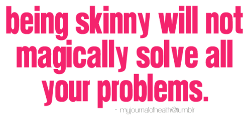 fitandhealthyforlifee:

try-to-stay-positive:

emilyruns:

Some of you may think that being skinny and having “the perfect body” will solve all your problems, but the truth is it won’t. If you aren’t happy with yourself now, what makes you think you’ll be happy with yourself when you’re skinny? Because then you’ll be skinny? Because then people will judge you? People will always judge you, regardless of what your weight is. If you think people will stop making judgments about you when you reach your goal weight, you should rethink the situation.
You don’t need to be skinny to make your life better; I know that it may seem like that at times, but that’s not true. You have all the resources now to make your life better; use the resources, and stop bashing your own body.
Learn to love yourself. Learn that it’s okay to be you. Learn that it’s okay not to be skinny. There are more important things to life than being skinny. Being skinny should not be your main priority in life.
I know ‘being skinny’ is glamorized in our society, but being skinny does not equal to happiness. Being skinny does not equal to having a perfect life. If that were the case, why are there still so many people with insecurities and countless problems?

skinny ≠ happiness
I wish people would realise that.

&amp; being skinny will not make EVERYONE love you. You’ll always have people who hate you and people who don’t like you. Oh and not to mention, being skinny won’t get you a boyfriend. If guys like you when you’re skinny they’re not worth it. They’ll most likely just want you for your body.
