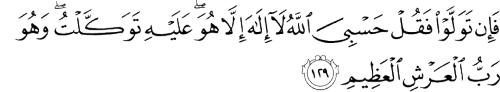 Fa-in tawallaw faqul hasbiya Allahula ilaha illa huwa AAalayhi tawakkaltuwahuwa rabbu alAAarshi alAAatheemBut if they turn away, [O Muhammad], say, &#8220;Sufficient for me is Allah&#160;; there is no deity except Him. On Him I have relied, and He is the Lord of the Great Throne.&#8221;[Qur’an Surah At-Tawbah 9:129]