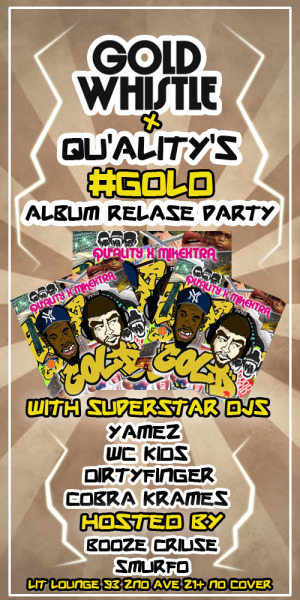 Tue: #GOLDWHISTLE The Party @QualityOfficial’s “GOLD” album release party! DJs: @WCKidsNYC @CobraKrames @DIRTYFINGER & @Yamez1 Hosted by: Smurfo & Booze Cruize Qu’ality & MikeXtra’s new LP is fresh, new sounds from more of the WCKids fam. Listen and grab the whole thing FREE: Qu’ality ripped it the last time we had him at GW, check some photos from the night.  Lit Lounge 93 2nd Ave, NYC 21+ (Get Facebooked)