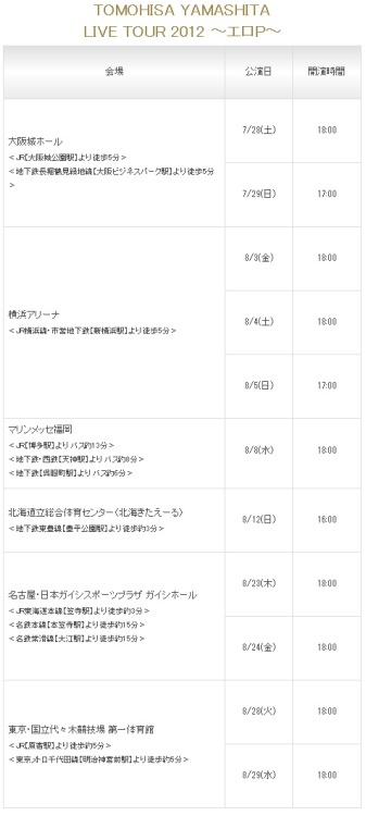 YAMASHITA TOMOHISA LIVE TOUR 2012 ~ERO P~
- July 28(Sat), 29 (Sun), Osaka Jou Hall
- Aug 3(Fri), 4(Sat), 5(Sun), Yokohama Arena
- Aug 8(Wed), Fokuoka
- Aug 12(Sun), Hokkaido
- Aug 23(Thu), 24(Fri), Nagoya
- Aug 28(Tue), 29(Wed), Yoyogi, Tokyo
