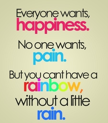 Everyone wants, happiness. No one wants, pain. But you can&#8217;t have a rainbow, without a little rain.