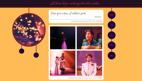 Theme #4: Paper Lanterns (Revamped)
LIVE PREVIEW | DOWNLOAD


I spent way too long coding this theme, when in all honesty, the base is pretty simple. This is my first theme with posts that are 400 pixels wide as opposed to 500, and to be honest, I like these sizes better.
This theme is based around the movie, Tangled, and the song from its soundtrack, “I See the Light.” This theme includes:
A blog title (different from the actual title).
Every single color and background in this theme can be changed.
400-pixel-wide posts.
Three customizable links.
Navigation that only appears when it’s needed.
A description that shows up when you hover over the sidebar.
The option to use the Webkit Scroll Bar.
New, stylized audio posts and ask posts.
AFTER THE REVAMP:
The option to stretch the background to fit any screen resolution.
The ability to show/hide tags (so many people asked for this).
The customizable links are now icons instead of actual text (only because there isn’t a lot of room to type a link name, so I replaced them instead)
Added a reblog button to each post.
Various bug fixes, including the ability to type a longer blog title without it overflowing, updated fonts,  and a slight navigation change.
PLEASE LIKE/REBLOG IF YOU USE THIS THEME!

