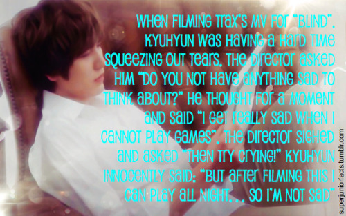 &#8220;When filming TRAX’s MV for “Blind”, Kyuhyun was having a hard time squeezing out tears. The director asked him “do you not have anything sad to think about?” He thought for a moment and said “I get really sad when I cannot play games”. The director sighed and asked “then try crying!” Kyuhyun innocently said: “but after filming this I can play all night… so I’m not sad”&#8221;