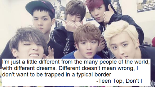 I’m just a little different from the many people of the world, with different dreams. Different doesn’t mean wrong, I don’t want to be trapped in a typical border -Teen Top, Don’t I