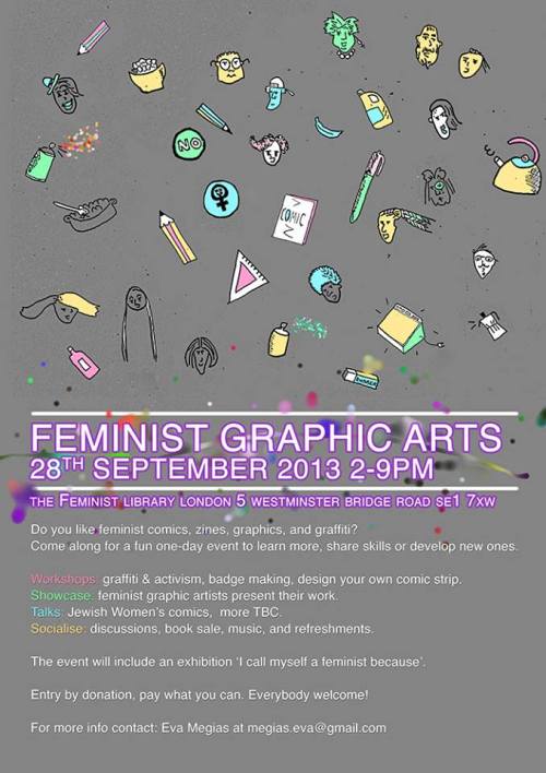 FEMINIST GRAPHIC ARTS is a new twice yearly event providing a platform for Feminist identified artists to share skills or develop new ones, through workshops and talks sharing alternative art work. The event will showcase Feminist Graphic artwork in an exhibition opening that evening.  Free entry all day and everybody welcome, all gender inclusive event. . -We are looking for people who would be interested in giving short talks - for example, the history of feminist graphic art. -We are looking for feminist graphic artists who would like to do a presentation of their personal work.  -People who would like to run workshops. -We are also looking for submissions to an exhibition that we will open on the day. . Call out for artists for exhibition We would like to invite feminist identified artists to submit artwork for an exhibition and a collective zine, both to be launched during the Feminist Graphic Arts event at the Feminist Library on the 28th September 2013. On the day, we will exhibit artworks in the library on the theme of ‘I call myself a feminist because…” If you would like to participate please mail us your artwork as an A4 page, black and white. The deadline for submission is 13th of September. Please include a short description about yourself/your work. . Please contact Eva Megias if you would like to take part or for more info: megias.eva@gmail.com