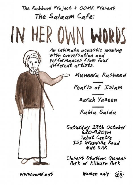 The Salaam Cafe: In Her Own Words  Saturday 19th October6-9.30pmTabot Centre, 151 Granville Road, London, NW2 women only* https://www.facebook.com/events/346788758789334/ An intimate acoustic evening with conversation and performances from four different artists which will highlight the joys, inspirations and sometimes difficulties in their spiritual and musical journey.Featuring MUNEERA RASHEED: Hip Hop and Spoken Word Artist (from the Internationally received duo Poetic Pilgrimage)http://www.youtube.com/watch?v=i-PEG-VRlNMSARAH YASEEN : Internationally renowned singer/songwriterhttp://www.youtube.com/watch?v=vBtYSHWYaKIPEARLS OF ISLAM: Acoustic Nasheed Duohttp://www.youtube.com/watch?v=mi4wqXmdwqYRABIA SAIDA: Spiritual Poet!