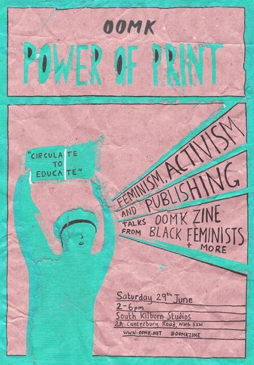 Event: Power of Print What role has print had in activist and feminist movements? What has been the significance of independent newspapers, leaflets, zines and publishing groups in circulating information and building a movement? What is the power of print and is it still relevant today?  Talks:Print and Feminism Rianna Parker and Aurella YussufBlack Feminists - http://www.blackfeminists.org/ Power of Publishing Hudda Khaireh and Heiba LamaraOOMK- http://oomk.net/ Print and ActivismSpeakers tbc Saturday 29th June, 2-6pm South Kilburn Studios 2a Canterbury Road, NW6 5SW London, Closest Station: Queens Park There will also be a communal zine table so zines/leaflets welcome.  https://www.facebook.com/events/247947558663519/ oomk xx