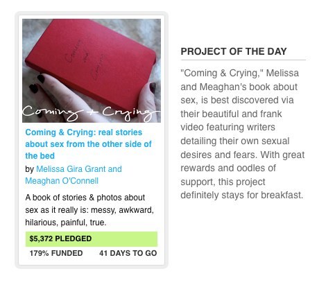 meaghano: Coming and Crying is the Project of the Day on Kickstarter! Whee!! My favorite part is the description: “Coming &amp; Crying,” Melissa and Meaghan’s book about sex, is best discovered via their beautiful and frank video featuring writers detailing their own sexual desires and fears. With great rewards and oodles of support, this project definitely stays for breakfast. I didn’t get the last line at first, I was just sort of like, Oh. Huh. That’s nice, like it sticks with you, like breakfast? OH YEAH LIKE A DUDE WHO STAYS FOR BREAKFAST. HAHAHAH. Awesommmme.