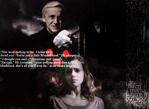  You were nothing to me. I never truly loved you. You’re just a M-mudblood. He whispered “I though you said-.” Hermione said quietly. “Enough, ” he screamed “- your nothing more then a filthy little Mudblood, that’s all you’ll ever be.” as he raised his wand. 