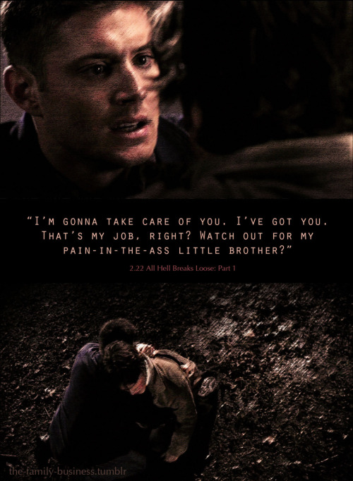 the-family-business: Supernatural Quotes“I’m gonna take care of you. I’ve got you. That’s my job, right? Watch out for my pain-in-the-ass little brother?”2.22 All Hell Breaks Loose: Part 1 