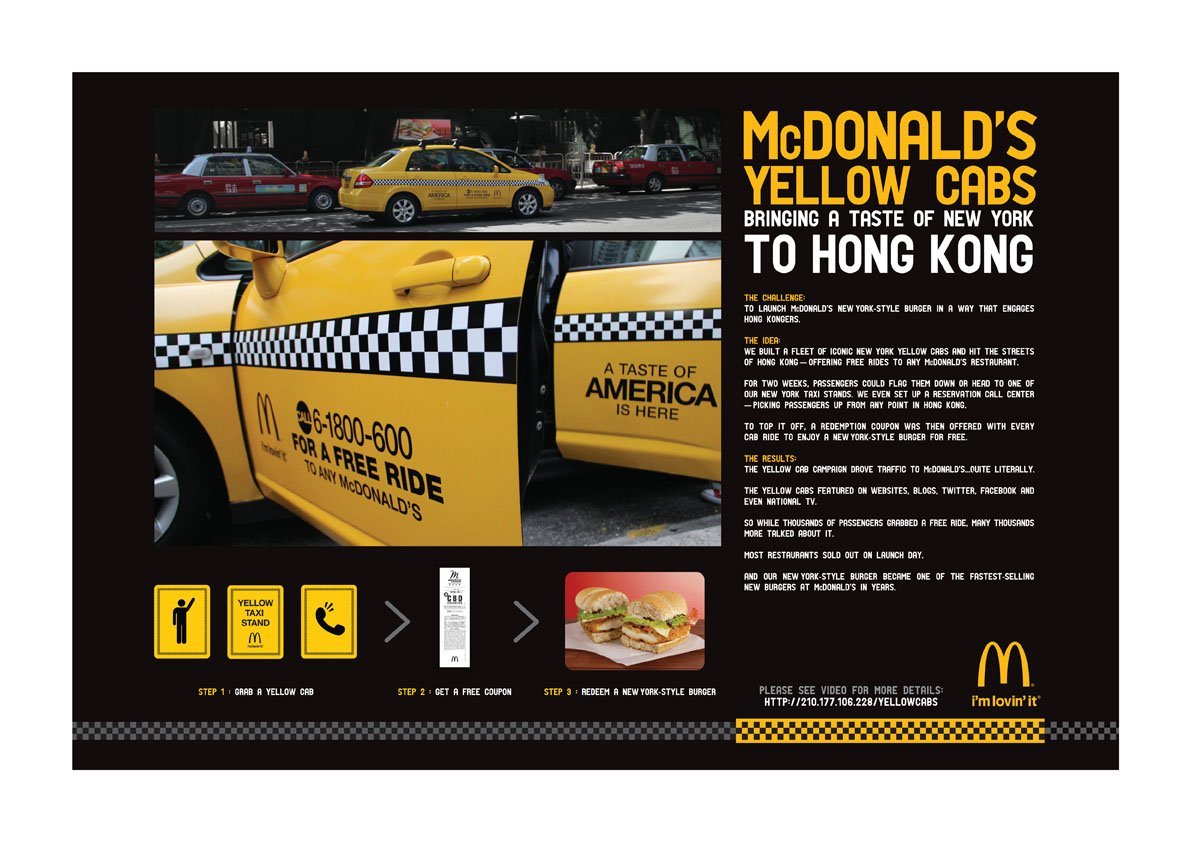 McDonald&#8217;s Yellow Cabs
Bringing a Taste of New York to Hong Kong
Here is a great way of advertising McDonald&#8217;s New York style burgers in a foreign place: Hong Kong. The traditional iconic New York taxi cabs are seen driving around Hong Kong and stands out right away from Hong Kong&#8217;s red, blue, or green coloured taxi cabs. The goal was to target Hong Kong citizens and to provide them with a free ride to any McDonald&#8217;s restaurant and passengers were given a coupon for a free New York style burger. If you were not aware, McDonald&#8217;s menu varies all over the world. 
All in all, the results speak for itself with most restaurants selling out on launch day and the New York style burger becoming one of the fastest selling new burgers at McDonald&#8217;s in years.
Great campaign.
Credits:Advertising Agency: DDB Group Hong KongExecutive Creative Director: Jeffry GamblrCreative Director/ writer: Paul ChanCreative Director/ art director: Ong Shi PingArt Director: Ciff LukArt Director: Winnie ChanArt Director: Sum LeungAgency Producer: Annie TongAgency Producer: Alex Li