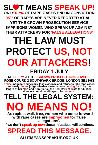 Poster for our picket of the Crown Prosecution Service this Friday!
While only 6.7% of rape cases end in conviction, women who come forward with rape cases are imprisoned for making so-called &#8216;false allegations&#8217;. Police intimidate survivors, lose  evidence and refuse to take rape cases seriously. Juries judge whether a  woman was raped by the length of her skirt and Ken Clarke, the  Secretary of State for Justice, does not consider all rape to be  &#8216;serious&#8217;. If we don&#8217;t speak up now these injustices will continue.  Rapists will continue to walk free, women will be harassed, victimised  and raped and only meet with shame and derision from the courts, and  mothers will continue to be put into prison for being brave enough to  speak up against their attackers. Speak up with us - we&#8217;ve had enough of  a legal system which claims to protect us, but instead protects our attackers!
PICKET THE CROWN PROSECUTION SERVICE - Friday 1st July - 1pm - Rose Court, 2 Southwark Bridge, London SE19HS
Facebook Invite: http://www.facebook.com/#!/event.php?eid=108529105906296
Poster: http://bit.ly/m4qpTY