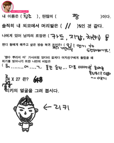 bosung:   My name is Changjo, I am Teen Top’s best.  To be honest, I think that my appearance from head to toe is 11%  For me as a man, my hope is credit card, wallet, car keys.  My request to Andy to return to broadcasting is! Mouth! Acting* keke try it out! It’s my specialty.  My trick to getting out of the situation of my girlfriend finding out I cheated on her, like in the ‘Don’t Spray Perfume’ music video is: O……..m….g.. Change the topic as soon as I’m caught!!? Next~~ topic  24 x 27 is? 648 (If you get this question wrong you are a fool, a total fool. Did you think I’d get this wrong?)  Draw Ricky’s face. Ricky  T/N: *Mouth acting is, like, acting with your mouth. Check out this post to get a “better understanding”… trans.cr; bosung @ tumblr
