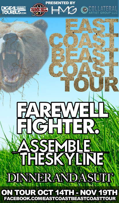 Farewell Fighter(@farewellfighter) are currently on the East Coast Beast Coast Tour! Also featuring: Assemble The Skyline, and Dinner and a Suit.Dates can be seen below. 10.19 - Lincoln, NE @ Knickerbockers 10.20 - Le Crosse, WI @ The Warehouse 10.21 - Minneapolis, MN @ The Beat Coffeehouse 10.22 - Carol Stream, IL @ Pub Yahoo 10.26 - Canton, OH @ The Auricle 10.27 - Jeanette, PA @ The Keynote Cafe 10.29 - Boston, MA @ Lilypad 11.4 - Rockville Centre, NY @ Vibe Lounge 11.5 - Philadelphia, PA @ The North Star Bar (Early Show) 11.6 - Washington, DC @ George Washington University - West Hall 11.8 - Richmond, VA @ The Camel 11.10 - Marietta, GA @ Swayze&#8217;s 11.12 - Jacksonville, FL @ Burro Bar11.13 - Pembroke Pines, FL @ The Talent Farm 11.14 - St. Petersburg, FL @ Coquina Club - USF11.15 - Fort Myers, FL @ Java Pete 11.17 - Mobile, AL @ Alabama Music Box 11.19 - Nashville, TN @ Rocketown