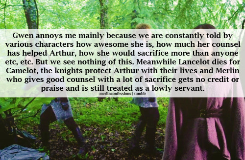 Gwen annoys me mainly because we are constantly told by various characters how awesome she is, how much her counsel has helped Arthur, how she would sacrifice more than anyone etc, etc. But we see nothing of this. Meanwhile Lancelot dies for Camelot, the knights protect Arthur with their lives and Merlin who gives good counsel with a lot of sacrifice gets no credit or praise and is still treated as a lowly servant.